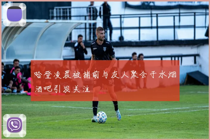 哈登凌晨被捕前与友人聚会于水烟酒吧引发关注