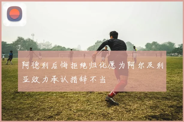 阿德利后悔拒绝归化愿为阿尔及利亚效力承认措辞不当