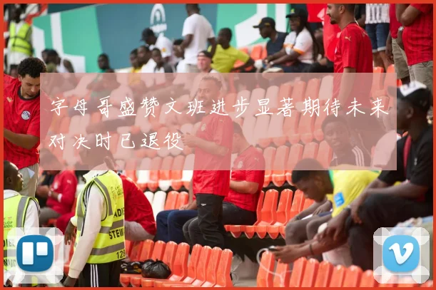 字母哥盛赞文班进步显著期待未来对决时已退役