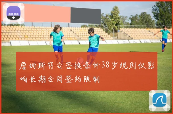 詹姆斯符合签换条件38岁规则仅影响长期合同签约限制