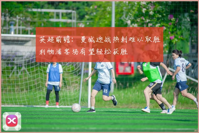 英超前瞻：曼城迎战热刺难以取胜利物浦客场有望轻松获胜