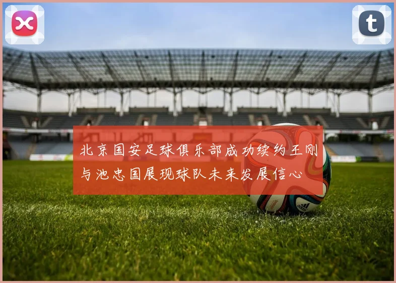 北京国安足球俱乐部成功续约王刚与池忠国展现球队未来发展信心
