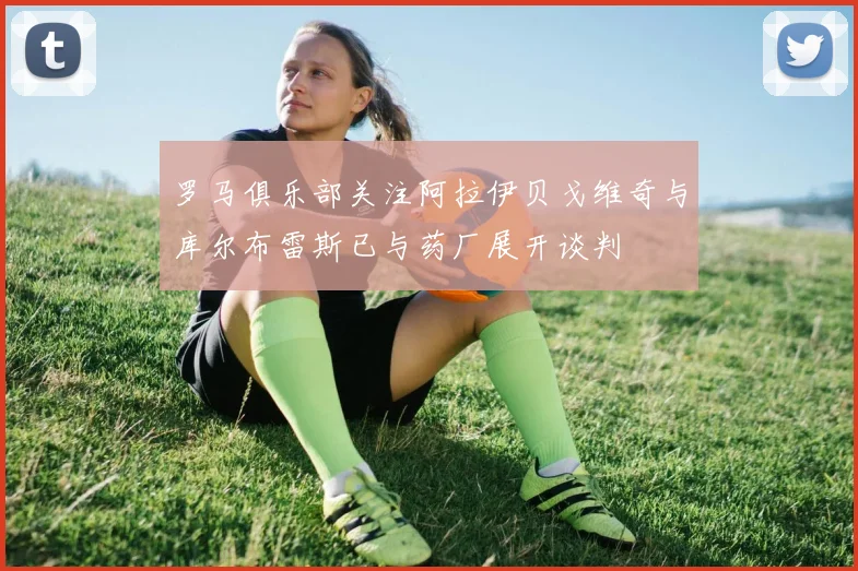 罗马俱乐部关注阿拉伊贝戈维奇与库尔布雷斯已与药厂展开谈判